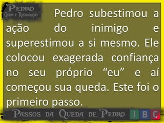 Pedro subestimou a
ação do inimigo e
superestimou a si mesmo. Ele
colocou exagerada confiança
no seu próprio “eu” e aí
começou sua queda. Este foi o
primeiro passo.
 