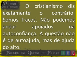 O cristianismo diz
exatamente o contrário.
Somos fracos. Não podemos
andar apoiados na
autoconfiança. A questão não
é de autoajuda, mas de ajuda
do alto.
 