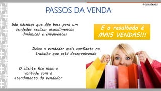 PASSOS DA VENDA
São técnicas que dão base para um
vendedor realizar atendimentos
dinâmicos e envolventes
Deixa o vendedor mais confiante no
trabalho que está desenvolvendo
O cliente fica mais a
vontade com o
atendimento do vendedor
E o resultado é
MAIS VENDAS!!!
 