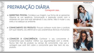PREPARAÇÃO DIÁRIA
 MARKETING PESSOAL: Fortaleça sua imagem, sua forma de se apresentar.
Observe se sua aparência, comunicação e expressão condiz com o
ambiente em que você está atendendo o seu cliente. Não é mudar o seu
estilo, é se adequar ao ambiente.
 CONHECIMENTO DO PRODUTO: Procure conhecer muito bem o produto
com que trabalha, seu diferencial e suas características técnicas e funcionais.
 CONHECER A CONCORRÊNCIA: Conhecer o seu concorrente é
fundamental para trabalhar melhor sua argumentação com o cliente.
Nunca fale mal do produto ou serviço do concorrente, mas use a
vantagem que você tem sobre o concorrente para falar bem do seu
produto.
Começa em casa...
 