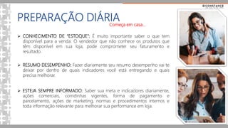 PREPARAÇÃO DIÁRIA
 CONHECIMENTO DE “ESTOQUE”: É muito importante saber o que tem
disponível para a venda. O vendedor que não conhece os produtos que
têm disponível em sua loja, pode comprometer seu faturamento e
resultado.
 RESUMO DESEMPENHO: Fazer diariamente seu resumo desempenho vai te
deixar por dentro de quais indicadores você está entregando e quais
precisa melhorar.
 ESTEJA SEMPRE INFORMADO: Saber sua meta e indicadores diariamente,
ações comerciais, corridinhas vigentes, forma de pagamento e
parcelamento, ações de marketing, normas e procedimentos internos e
toda informação relevante para melhorar sua performance em loja.
Começa em casa...
 