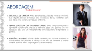ABORDAGEM
Venda a si mesmo!
 CRIE CLIMA DE SIMPATIA: Antes de vender seu produto, venda a si mesmo.
Sua simpatia, atenção e interesse pela necessidade do seu cliente fará com
que ele se sinta confortável naquele ambiente.
 TENHA A POSTURA QUE O AMBIENTE PEDE: Tenha sempre uma postura
agradável e profissional, mas se o ambiente pede uma postura séria ou
despojada para criar um relacionamento com o seu cliente é importante se
permitir.
 EQUILÍBRIO NA FALA: Isso fará toda a diferença na hora de transmitir o
conhecimento do produto e serviço e na hora de envolver o cliente
durante a venda. Tenha segurança no que está falando.
 