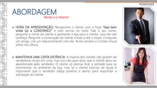 ABORDAGEM
 HORA DA APRESENTAÇÃO: Recepcione o cliente com a frase “Seja bem
vinda (o) a CONSTANCE” e com sorriso no rosto. Fale o seu nome,
pergunte o nome do cliente e apresente a loja para o cliente, caso ele não
conheça. Pergunte a numeração do cliente e leve-o até o closet. Conquiste
um amigo, crie um relacionamento com ele. Tenha sempre o Contato Visual
(olhar nos olhos).
 MANTENHA UMA CERTA DISTÂNCIA: A maioria dos clientes não gostam de
vendedores muito em cima, mas isso não quer dizer que o cliente deva ser
abandonado pelo vendedor. O cliente só precisa ficar a vontade para se
movimentar no ambiente da loja, mas se o cliente precisar de ajuda é
importante que o vendedor esteja próximo e atento para responder a
solicitação do cliente.
Venda a si mesmo!
 