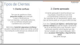 1. Cliente confuso
Tipos de Clientes
Tem que ter paciência e fazer
perguntas simples para entender
o que o cliente precisa.
Com as respostas, você pode analisá-las
e ter as melhores soluções para
o problema do consumidor.
Além disso, transmitir segurança e confiança
durante o atendimento deixa esse cliente confuso
mais tranquilo e certo de que seu obstáculo será
resolvido.
2. Cliente apressado
O cliente apressado é reconhecido por sua
inquietação, impaciência e por estar
constantemente conferindo as horas.
Por necessitar de um atendimento rápido, esse
tipo de cliente pode ser um pouco difícil de lidar.
Com ele, é preciso ser objetivo e demonstrar que
valoriza o tempo do qual ele dispõe. Geralmente,
ele já vai decidido para a loja. Portanto, não é
necessário apontar outras opções que não
tenham relação com o que é desejado. Além
disso, ao passar informações, o faça de forma
breve.
Não tente alongar.
 