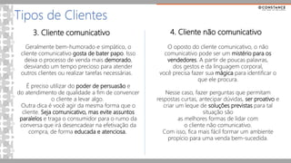 3. Cliente comunicativo
Tipos de Clientes
Geralmente bem-humorado e simpático, o
cliente comunicativo gosta de bater papo. Isso
deixa o processo de venda mais demorado,
desviando um tempo precioso para atender
outros clientes ou realizar tarefas necessárias.
É preciso utilizar do poder de persuasão e
do atendimento de qualidade a fim de convencer
o cliente a levar algo.
Outra dica é você agir da mesma forma que o
cliente. Seja comunicativo, mas evite assuntos
paralelos e traga o consumidor para o rumo da
conversa que irá desencadear na efetivação da
compra, de forma educada e atenciosa.
4. Cliente não comunicativo
O oposto do cliente comunicativo, o não
comunicativo pode ser um mistério para os
vendedores. A partir de poucas palavras,
dos gestos e da linguagem corporal,
você precisa fazer sua mágica para identificar o
que ele procura.
Nesse caso, fazer perguntas que permitam
respostas curtas, antecipar dúvidas, ser proativo e
criar um leque de soluções previstas para tal
situação são
as melhores formas de lidar com
o cliente não comunicativo.
Com isso, fica mais fácil formar um ambiente
propício para uma venda bem-sucedida.
 