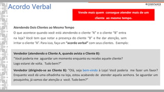 Atendendo Dois Clientes ao Mesmo Tempo
O que acontece quando você está atendendo o cliente “A” e o cliente “B” entra
na loja? Você tem que notar a presença do cliente “B” e lhe dar atenção, sem
irritar o cliente “A”. Para isso, faça um “acordo verbal” com seus clientes. Exemplo:
Vendedor (atendendo o Cliente A, quando avista o Cliente B):
“Você poderia me aguardar um momento enquanto eu recebo aquele cliente?
Logo estarei de volta. Tudo bem?”
Vendedor (dirigindo-se ao Cliente B): “Olá, seja bem-vindo à Loja! Você poderia me fazer um favor?
Enquanto você dá uma olhadinha na loja, estou acabando de atender aquela senhora. Se aguardar um
pouquinho, já vamos dar atenção a você. Tudo bem?”
Acordo Verbal
Vende mais quem consegue atender mais de um
cliente ao mesmo tempo.
 