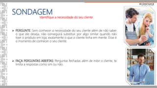 SONDAGEM
Identifique a necessidade do seu cliente
 PERGUNTE: Sem conhecer a necessidade do seu cliente além de não saber
o que ele deseja, não conseguirá substituir por algo similar quando não
tiver o produto em loja, exatamente o que o cliente tinha em mente. Esse é
o momento de conhecer o seu cliente.
 FAÇA PERGUNTAS ABERTAS: Perguntas fechadas além de inibir o cliente, te
limita a respostas como sim ou não.
 