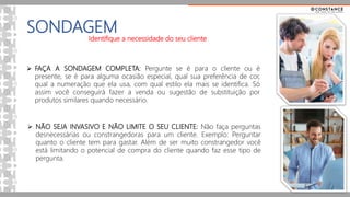 SONDAGEM
 FAÇA A SONDAGEM COMPLETA: Pergunte se é para o cliente ou é
presente, se é para alguma ocasião especial, qual sua preferência de cor,
qual a numeração que ela usa, com qual estilo ela mais se identifica. Só
assim você conseguirá fazer a venda ou sugestão de substituição por
produtos similares quando necessário.
 NÃO SEJA INVASIVO E NÃO LIMITE O SEU CLIENTE: Não faça perguntas
desnecessárias ou constrangedoras para um cliente. Exemplo: Perguntar
quanto o cliente tem para gastar. Além de ser muito constrangedor você
está limitando o potencial de compra do cliente quando faz esse tipo de
pergunta.
Identifique a necessidade do seu cliente
 