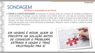 SONDAGEM
 ESPERE O CLIENTE RESPONDER: Se precipitar na solução antes de conhecer de verdade o problema é
venda perdida e frustração na certa. Exemplo: Uma cliente entra em uma loja da Constance, falando
que a numeração é 34. O vendedor direciona a cliente até o closet e começa busca pelo produto que
ela quer, sem fazer nenhuma pergunta aberta antes, como cor de preferência, se é um presente, qual
estilo que ela gosta. Isso mostra desespero e despreparo. Pergunte, respire e espere o cliente te passar
as informações necessárias.
EM VENDAS É ASSIM, QUEM SE
PRECIPITA NA SOLUÇÃO ANTES
DE CONHECER O PROBLEMA,
ESTRAGA A VENDA E TRAZ
FRUSTRAÇÃO PRA SÍ
Identifique a necessidade do seu cliente
 