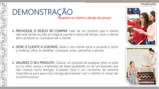 DEMONSTRAÇÃO
Desperte no cliente o desejo de possuir
 PROVOQUE O DESEJO DE COMPRA: Falar de um produto que o cliente
não está vendo ou não se imagina usando é perca de tempo. Leve o cliente
até o produto ou o produto até o cliente.
 DEIXE O CLIENTE A VONTADE: Deixe o seu cliente tocar o produto e sentir
o material, olhar os detalhes, comparar cores, tamanhos e provar.
 VALORIZE O SEU PRODUTO: Colocar um produto de qualquer jeito no pufe
ou no chão, passa a impressão de baixa qualidade ou de um produto que
não merece tanta atenção. Cuidado! Esse é um momento de extrema
importância para que você consiga permanecer com o cliente no closet até
o próximo passo.
 