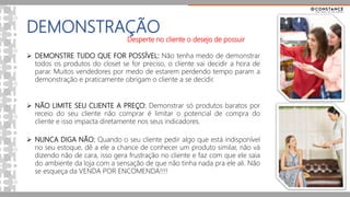 DEMONSTRAÇÃO
 DEMONSTRE TUDO QUE FOR POSSÍVEL: Não tenha medo de demonstrar
todos os produtos do closet se for preciso, o cliente vai decidir a hora de
parar. Muitos vendedores por medo de estarem perdendo tempo param a
demonstração e praticamente obrigam o cliente a se decidir.
 NÃO LIMITE SEU CLIENTE A PREÇO: Demonstrar só produtos baratos por
receio do seu cliente não comprar é limitar o potencial de compra do
cliente e isso impacta diretamente nos seus indicadores.
 NUNCA DIGA NÃO: Quando o seu cliente pedir algo que está indisponível
no seu estoque, dê a ele a chance de conhecer um produto similar, não vá
dizendo não de cara, isso gera frustração no cliente e faz com que ele saia
do ambiente da loja com a sensação de que não tinha nada pra ele ali. Não
se esqueça da VENDA POR ENCOMENDA!!!!
Desperte no cliente o desejo de possuir
 