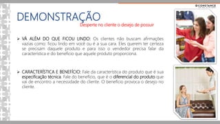 DEMONSTRAÇÃO
 VÁ ALÉM DO QUE FICOU LINDO: Os clientes não buscam afirmações
vazias como: ficou lindo em você ou é a sua cara. Eles querem ter certeza
se precisam daquele produto e para isso o vendedor precisa falar da
característica e do beneficio que aquele produto proporciona.
 CARACTERÍSTICA E BENEFÍCIO: Fale da característica do produto que é sua
especificação técnica. Fale do benefício, que é o diferencial do produto que
vai de encontro a necessidade do cliente. O benefício provoca o desejo no
cliente.
Desperte no cliente o desejo de possuir
 