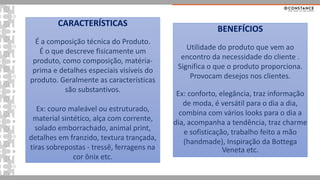 CARACTERÍSTICAS
É a composição técnica do Produto.
É o que descreve fisicamente um
produto, como composição, matéria-
prima e detalhes especiais visíveis do
produto. Geralmente as características
são substantivos.
Ex: couro maleável ou estruturado,
material sintético, alça com corrente,
solado emborrachado, animal print,
detalhes em franzido, textura trançada,
tiras sobrepostas - tressê, ferragens na
cor ônix etc.
BENEFÍCIOS
Utilidade do produto que vem ao
encontro da necessidade do cliente .
Significa o que o produto proporciona.
Provocam desejos nos clientes.
Ex: conforto, elegância, traz informação
de moda, é versátil para o dia a dia,
combina com vários looks para o dia a
dia, acompanha a tendência, traz charme
e sofisticação, trabalho feito a mão
(handmade), Inspiração da Bottega
Veneta etc.
 