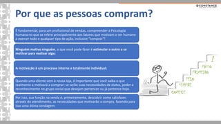 Por que as pessoas compram?
É fundamental, para um profissional de vendas, compreender a Psicologia
humana no que se refere principalmente aos fatores que motivam o ser humano
a exercer todo e qualquer tipo de ação, inclusive “comprar”!
Ninguém motiva ninguém, o que você pode fazer é estimular o outro a se
motivar para realizar algo;
A motivação é um processo interno e totalmente individual;
Quando uma cliente vem à nossa loja, é importante que você saiba o que
realmente a motivará a comprar: se serão suas necessidades de status, poder e
reconhecimento no grupo social que desejam pertencer ou já pertence hoje.
Por isso, sua função na venda é, primeiramente, descobrir como satisfazer,
através do atendimento, as necessidades que motivarão a compra, fazendo para
isso uma ótima sondagem.
 