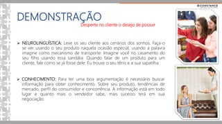DEMONSTRAÇÃO
 NEUROLINGUÍSTICA: Leve os seu cliente aos cenários dos sonhos. Faça-o
se ver usando o seu produto naquela ocasião especial, usando a palavra
imagine como mecanismo de transporte: Imagine você no casamento do
seu filho usando essa sandália. Quando falar de um produto para um
cliente, fale como se já fosse dele: Eu trouxe o seu tênis e a sua sapatilha.
 CONHECIMENTO: Para ter uma boa argumentação é necessário buscar
informação para obter conhecimento. Sobre seu produto, tendências de
mercado, perfil do consumidor e concorrência. A informação está em todo
lugar e quanto mais o vendedor sabe, mais sucesso terá em sua
negociação.
Desperte no cliente o desejo de possuir
 