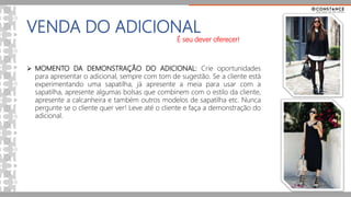 VENDA DO ADICIONAL
É seu dever oferecer!
 MOMENTO DA DEMONSTRAÇÃO DO ADICIONAL: Crie oportunidades
para apresentar o adicional, sempre com tom de sugestão. Se a cliente está
experimentando uma sapatilha, já apresente a meia para usar com a
sapatilha, apresente algumas bolsas que combinem com o estilo da cliente,
apresente a calcanheira e também outros modelos de sapatilha etc. Nunca
pergunte se o cliente quer ver! Leve até o cliente e faça a demonstração do
adicional.
 
