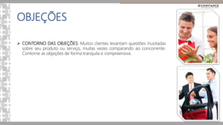 OBJEÇÕES
 CONTORNO DAS OBJEÇÕES: Muitos clientes levantam questões inusitadas
sobre seu produto ou serviço, muitas vezes comparando ao concorrente.
Contorne as objeções de forma tranquila e compreensiva.
 