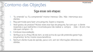 Siga essas seis etapas:
1. “Eu entendo” ou “Eu compreendo” mostrar interesse. Obs.: Não interrompa seus
clientes.
2. Peça permissão para fazer uma pergunta. Espere a resposta.
3. Você gostou do produto? Muitas vezes esse tipo de pergunta, faz com que o cliente
responda o que realmente o incomoda para não realizar a compra: (não – 4) (sim, mas
não quer comprar – 5).
4. Conduza nova avaliação.
5. Verifique se é o Preço R$ do item, se está acima do que ele pretendia gastar hoje,
(orçamento). Se for, mostre novos benefícios.
6. Nenhum cliente muda de opinião, para o sim, sem ter informações diferentes das
obtidas.
Contorno das Objeções
 