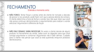 FECHAMENTO
Entenda o momento certo
 NÃO FORCE: Tentar forçar a venda antes do cliente ter tomado a decisão
de possuir o seu produto, pode fazer com que a pessoa desista da compra.
O cliente determina a hora de fechar a venda. Isso não quer dizer que você
não possa continuar demonstrando e argumentando para realizar a venda
adicional. Argumentar é diferente de forçar.
 NÃO FALE DEMAIS, SAIBA NEGOCIAR: Ás vezes o cliente desiste de algum
produto no fechamento da venda. Saiba ouvir as objeções para que você
consiga argumentar e contornar. Argumentar não é falar demais. Cuidado
para o cliente não pensar que você só está querendo empurrar produtos
desnecessários.
 