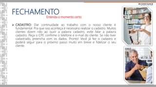 FECHAMENTO
Entenda o momento certo
 CADASTRO: Dar continuidade ao trabalho com o nosso cliente é
fundamental. Pra que isso aconteça é necessário realizar o cadastro. Muitos
clientes dizem não ao ouvir a palavra cadastro, evite falar a palavra
cadastro. Peça o CPF, confirme o telefone e e-mail do cliente. Se não tiver
cadastrado, preencha com os dados. Pronto! Você já fez o cadastro e
poderá seguir para o próximo passo muito em breve e fidelizar o seu
cliente.
 