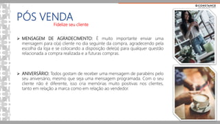 PÓS VENDA
Fidelize seu cliente
 MENSAGEM DE AGRADECIMENTO: É muito importante enviar uma
mensagem para o(a) cliente no dia seguinte da compra, agradecendo pela
escolha da loja e se colocando a disposição dele(a) para qualquer questão
relacionada a compra realizada e a futuras compras.
 ANIVERSÁRIO: Todos gostam de receber uma mensagem de parabéns pelo
seu aniversário, mesmo que seja uma mensagem programada. Com o seu
cliente não é diferente, isso cria memórias muito positivas nos clientes,
tanto em relação a marca como em relação ao vendedor.
 