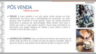 PÓS VENDA
Fidelize seu cliente
 HISTÓRICO DE COMPRAS: Faça uma leitura do histórico de compras do seu
cliente antes de entrar em contato pra falar de alguma novidade. Saber o
gosto do cliente e suas preferencias te deixará sempre um passo a frente.
 TROCAS: A troca também é um pós venda. Preste sempre um bom
atendimento nas trocas, pois a possibilidade de acrescentar um outro
produto neste momento é muito grande. Foque nas vendas adicionais
(Acessórios e produtos de oportunidade). Deixe sempre claro para o
cliente que você e a loja querem ajudá-lo. Nunca faça comentários ou
demonstre uma reação negativa em relação a troca. Deixe o cliente a
vontade e acima de tudo, ouça-o.
 