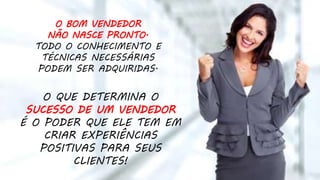 O QUE DETERMINA O
SUCESSO DE UM VENDEDOR
É O PODER QUE ELE TEM EM
CRIAR EXPERIÊNCIAS
POSITIVAS PARA SEUS
CLIENTES!
O BOM VENDEDOR
NÃO NASCE PRONTO.
TODO O CONHECIMENTO E
TÉCNICAS NECESSÁRIAS
PODEM SER ADQUIRIDAS.
 
