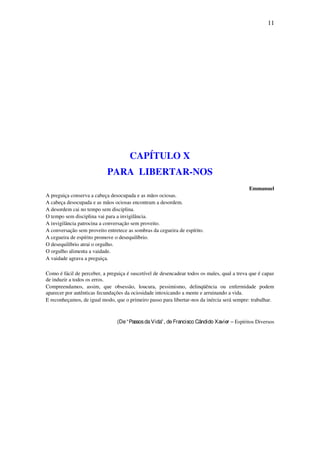 11
CAPÍTULO X
PARA LIBERTAR-NOS
Emmanuel
A preguiça conserva a cabeça desocupada e as mãos ociosas.
A cabeça desocupada e as mãos ociosas encontram a desordem.
A desordem cai no tempo sem disciplina.
O tempo sem disciplina vai para a invigilância.
A invigilância patrocina a conversação sem proveito.
A conversação sem proveito entretece as sombras da cegueira de espírito.
A cegueira de espírito promove o desequilíbrio.
O desequilíbrio atrai o orgulho.
O orgulho alimenta a vaidade.
A vaidade agrava a preguiça.
Como é fácil de perceber, a preguiça é suscetível de desencadear todos os males, qual a treva que é capaz
de induzir a todos os erros.
Compreendamos, assim, que obsessão, loucura, pessimismo, delinqüência ou enfermidade podem
aparecer por autênticas fecundações da ociosidade intoxicando a mente e arruinando a vida.
E reconheçamos, de igual modo, que o primeiro passo para libertar-nos da inércia será sempre: trabalhar.
(De“PassosdaVida”, deFrancisco Cândido Xavier – Espíritos Diversos
 