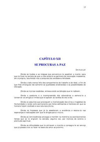 13
CAPÍTULO XII
SE PROCURAS A PAZ
Em m an u el
Olvida as ilusões e as mágoas que porventura te assaltem a mente, para
que te fixes na certeza de que a vida encerra os germ ens da renovação incessante,
em si própria, facultando-nos a conquista da verdadeira felicidade.
Olvida o lado menos feliz dos companheiros de trabalho e de ideal, a fim de
que lhes enxergues tão-som ente as qualidades enobrecidas e as possibilidades de
elevação.
Olvida as injúrias recebidas, entesourando as bênçãos que te rodeiam.
Olvida o azedume e a incompreensão dos adversários e esm era-te a
conservar os amigos e irmãos que te apóiam as tarefas do dia-a-dia.
Olvida os assuntos que provoquem a m entalização dos erros e tragédias da
Humanidade e rende culto permanente aos feitos edificantes e heróicos em que os
homens hajam exaltado a sua natureza divina.
Olvida os fracassos que já te assediaram a existência e escora-te nas
esperanças e realizações com que te diriges para o futuro.
Olvida as reminiscências amargas e mantém na memória os acontecimentos
felizes que se te erigiram na estrada, alguma vez, por motivos de euforia e
plenitude espiritual.
Olvida as dificuldades que te entravem a marcha e consagra-te ao serviço
que já possas criar ou fazer na seara do am or ao próximo.
 