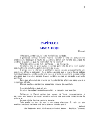 2
CAPÍTULO I
AINDA HOJE
Meim ei
Irritavas-te, ainda hoje, no justo mom ento da caridade.
E pensavas contigo mesm o: "valerá suportar a bílis do companheiro
encolerizado, desculpar o insulto da ignorância, sofrer sem revolta aos golpes da
violência e ajudar aos que me incomodam na via pública?"
Refletias a extensão do mal e confiavas- te ao desespero.
Entretanto, não se pode julgar o campo pelo talo de erva, nem avaliar
espiritualmente a multidão pelo movimento da praça.
O amigo que te oferece o semblante áspero guarda provavelmente um
espinho de aflição a espicaçar- lhe o peito, a pessoa que te injuria talvez padeça
lastimável cegueira, a mão que te fere expõe o próprio desequilíbrio e esses rostos
ulcerados que te pedem consolo trazem tam bém consigo um coração suspirando
por Deus.
Deixa que a bondade se externe por ti, estendendo a fonte da esperança e a
melodia da bênção.
Silencia a palavra candente e apaga todo impulso de crueldade.
Ergue ainda hoje os que caíram.
Am anhã, é provável necessites escudar- te naqueles que levantas.
Reflitamos no Eterno Amigo que passou na Terra, compreendendo e
servindo, sem descrer do amor, embora sozinho nos suprem os testemunhos da
própria fé.
Am para, alivia, ilumina e socorre sempre.
Todo auxílio na obra do bem é uma prece silenciosa. E, toda vez que
auxilias, o anjo da caridade está perto, orando também por ti.
Meimei
(De "Passos da Vida", de Francisco Cândido Xavier - Espíritos Diversos)
 