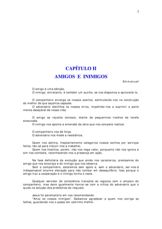 3
CAPÍTULO II
AMIGOS E INIMIGOS
Em m an u el
O amigo é uma bênção.
O inimigo, entretanto, é também um auxílio, se nos dispomos a aproveitá-lo.
O companheiro enxerga os nossos acertos, estimulando-nos na construção
do m elhor de que sejam os capazes.
O adversário identifica os nossos erros, impelindo-nos a suprimir a parte
menos desejável de nossa vida.
O amigo se rejubila conosco, diante de pequeninos trechos de tarefa
executada.
O inimigo nos aponta a extensão da obra que nos compete realizar.
O companheiro nos dá força.
O adversário nos m ede a resistência.
Quem nos estima, freqüentemente categoriza nossos sonhos por serviços
feitos, tão-só para induzir-nos a trabalhar.
Quem nos hostiliza, porém, não nos nega valor, porquanto não nos ignora e
sim nos combate, reconhecendo-nos a presença em ação.
Na fase deficitária da evolução que ainda nos caracteriza, precisamos do
amigo que nos encoraja e do inimigo que nos observa.
Sem o companheiro, estaremos sem apoio e, sem o adversário, ser-nos-á
indispensável enorme elevação para não tombar em desequilíbrio. Isso porque o
amigo traz a cooperação e o inimigo forma o teste.
Qualquer servidor de consciência tranqüila se regozija com o amparo do
companheiro, mas deve igualmente honrar-se com a crítica do adversário que o
ajuda na solução dos problemas do reajuste.
Jesus foi peremptório em nos recomendando:
"Amai os vossos inimigos". Saibamos agradecer a quem nos corrige as
falhas, guardando-nos o passo em caminho melhor.
 