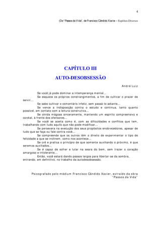 4
(De“PassosdaVida”, deFrancisco Cândido Xavier – Espíritos Diversos
CAPÍTULO III
AUTO-DESOBSESSÃO
An d r é Lu iz
Se você já pode dominar a intemperança m ental...
Se esquece os próprios constrangimentos, a fim de cultivar o prazer de
servir...
Se sabe cultivar o comentário infeliz, sem passá-lo adiante...
Se vence a indisposição contra o estudo e continua, tanto quanto
possível, em contato com a leitura construtiva...
Se olvida mágoas sinceramente, mantendo um espírito compreensivo e
cordial, à frente dos ofensores...
Se você se aceita como é, com as dificuldades e conflitos que tem,
trabalhando com tudo aquilo que não pode modificar...
Se persevera na execução dos seus propósitos enobrecedores, apesar de
tudo que se faça ou fale contra você...
Se compreende que os outros têm o direito de experimentar o tipo de
felicidade a que se inclinem, como nos acontece...
Se crê e pratica o princípio de que som ente auxiliando o próximo, é que
serem os auxiliados...
Se é capaz de sofrer e lutar na seara do bem, sem trazer o coração
amargoso e intolerante...
Então, você estará dando passos largos para libertar-se da sombra,
entrando, em definitivo, no trabalho da autodesobsessão.
Psicogr afado pelo m édiu m Fr an cisco Cân dido Xav ier , ex t r aído d a obr a
“ Passos d a Vida”
 