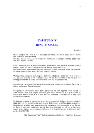 5
CAPÍTULO IV
BENS E MALES
Sch eilla
Quase sempre, na Terra, muitos bens são caminhos a muitos males e muitos males
são caminhos a muitos bens.
Por isso, muitas vezes, quem vive bem à frente dos preceitos humanos, pode estar
mal ante as Leis Divinas.
A dor, sendo um mal, é sempre um bem, se sabemos bem sofrê-la, enquanto que o
prazer, sendo um bem , é sempre um mal se mal sabemos fruí-lo.
Em razão disso, há muitas situações, nas quais o bem de hoje é o mal de amanhã,
ao passo que o mal de agora é o bem que virá depois.
Muita gente persegue o bem, fugindo ao bem verdadeiro e encontra o mal com que
não contava e muita gente se desespera, a fim de desvencilhar-se do mal que não
consegue entender e acaba encontrando o bem por surpresa divina.
Há quem se ria no gozo dos bens do mundo para chorar nos males da Terra para
colher os bens da Esfera Superior.
Não procures unicamente estar bem , porquanto no bem apenas nosso talvez se
ache oculto o mal que flagela os outros por nossa causa e o mal que flagela os
outros por nossa causa é mal vivo em nós mesmos, a roubar-nos o bem que
furtamos do próximo..
Se desejas entesourar na estrada o em dos m ensageiros do bem, atende, antes de
tudo, ao bem dos sem elhantes, sem cogitar do bem que se te faça posse exclusiva.
Recordemos o Cristo que, aparentem ente escravo ao mal do mundo, era o Senhor
do Bem, a dominar, soberano, acima das circunstâncias terrestres, e, tentando
seguir-Lhe o passo, aceitemos com valor, no m al da própria cruz, o roteiro do bem
para a Grande Vida.
(De “Passos da Vida”, de Francisco Cândido Xavier – Espíritos Diversos
 