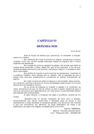 7
CAPÍTULO VI
DEFENDA-NOS
Em m an u el
Ante as forças da sombra que, porventura, te ameacem o coração,
acalma-te e espera...
Se a serpente da inveja te envenena a alegria, recorda que a criatura
invejada, muita vez, carreia consigo dolorosas chagas de angústia sob o manto
enganoso das aparências.
Se o dragão do ciúme te espreita os passos, não olvides que todos os
nossos afetos pertencem a Deus, Nosso Pai, que no-los empresta, a fim de que,
através do desenvolvimento e da renúncia, venhamos a adquirir o verdadeiro amor
para a eternidade.
Se a gralha do orgulho te grita mentiras ao pensam ento, impelindo-te
à evidência indébita, entre aqueles que te rodeiam, não te esqueças de que o
tempo tudo renovará, preservando-te unicamente os valores imarcescíveis do
espírito.
Se o leão invisível da cólera te absorve a em otividade, obscurecendo-
te o raciocínio, certifica-te de que um minuto de desespero pode arrojar-te a muitos
séculos de criminalidade e loucura.
Se as larvas da preguiça te invadem a cabeça e te imobilizam as
mãos, convence-te de que um dia de inércia no bem é ganho indiscutível para o
mal q eu nos cerca e que responderemos, em todo tempo, na Contabilidade Celeste
pelo descaso das horas perdidas.
A cada instante, a mudança nos espia a existência, através de mil
modos.
Guardemo-nos no serviço incessante do amor puro e simples,
compreendendo que tão-só construindo a felicidade para os outros é que
alcançaremos a nossa felicidade. E, buscando acender a luz divina em nós m esm os
é que nos retirarem os, em definitivo, do largo desfiladeiro da ilusão e do
desencanto, da culpa e do resgate, do desequilíbrio e da morte.
Espírito: EMMANUEL
Médium: Francisco Cândido Xavier
Livro: "Passos da Vida" - EDIÇÃO IDE
 