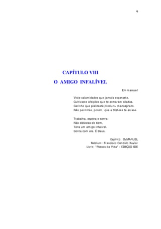 9
CAPÍTULO VIII
O AMIGO INFALÍVEL
Em m an u el
Viste calamidades que jamais esperaste.
Cultivaste afeições que te arm aram ciladas.
Carinho que plantaste produziu menosprezo.
Não permitas, porém, que a tristeza te arrase.
Trabalha, espera e serve.
Não desistas do bem.
Tens um amigo infalível.
Conta com ele. É Deus.
Espírito: EMMANUEL
Médium: Francisco Cândido Xavier
Livro: "Passos da Vida" - EDIÇÃO IDE
 