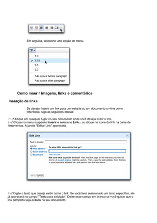 Em seguida, selecione uma opção do menu.




       Como inserir imagens, links e comentários

Inserção de links

              Se desejar inserir um link para um website ou um documento on-line como
              referência, siga as seguintes etapas:

1.Clique em qualquer lugar no seu documento onde você deseja exibir o link.
2.Clique no menu suspenso Inserir e selecione Link... ou clique no ícone do link na barra de
ferramentas. A janela "Editar Link" aparecerá.




3.Digite o texto que deseja exibir como o link. Se você tiver selecionado um texto específico, ele
já aparecerá no campo "Texto para exibição". Deixe esse campo em branco se você quiser que o
link completo seja exibido no seu documento.
 