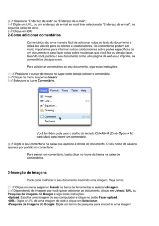 4.Selecione "Endereço da web" ou "Endereço de e-mail".'
5.Digite um URL, ou um endereço de e-mail se você tiver selecionado "Endereço de e-mail", na
segunda caixa de texto.
6.Clique em OK.
2-Como adicionar comentários

              Comentários são uma maneira fácil de adicionar notas ao texto do documento e
              deixá-las visíveis para os leitores e colaboradores. Os comentários podem ser
              muito importantes para informar outros colaboradores sobre partes específicas de
              um documento e para fazer notas sobre mudanças que você fez ou deseja fazer.
              Quando você publica o seu documento como uma página da web ou o imprime, os
              comentários desaparecem.

              Para adicionar comentários ao seu documento, siga estas instruções:

1.Posicione o cursor do mouse no lugar onde deseja colocar o comentário.
2.Clique no menu suspenso Inserir.
3.Selecione o ícone Comentário.




                     Você também pode usar o atalho do teclado Ctrl+Alt+M (Cmd+Option+ M,
                     para Mac) para inserir um comentário.

4.Digite o seu comentário na caixa que aparece à direita do documento. O seu nome de usuário
aparece por padrão no comentário.

              Para excluir um comentário, basta clicar no ícone da lixeira na caixa de
              comentários.




3-Inserção de imagens

              Você pode melhorar o seu documento inserindo uma imagem. Veja como:

1.Clique no menu suspenso Inserir na barra de ferramentas e selecioneImagem.
2.Dependendo da imagem que você quiser adicionar ao documento, clique em Upload, URL ou
Pesquisa de imagens do Google e siga estas instruções:
Upload: Escolha uma imagem do seu computador e clique no botão Fazer upload.
URL: Digite o URL de uma imagem da web e clique em Selecionar.
Pesquisa de imagens do Google: Digite um termo de pesquisa para encontrar uma imagem
 