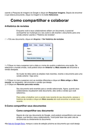 usando a Pesquisa de imagens do Google e clique em Pesquisar imagens. Depois de encontrar
o que estava procurando, clique na imagem e no botão Selecionar.


       Como compartilhar e colaborar
4-Histórico de revisões

              Enquanto você e seus colaboradores editam um documento, é possível
              acompanhar as mudanças (e o seu autor) e até reverter o documento para uma
              versão anterior usando o "Histórico de revisões".

1.Do seu documento, clique em Arquivo > Ver histórico de revisões.




2.Clique no menu suspenso com a data e o nome de usuário e selecione uma opção. Se
selecionar a revisão errada, você poderá clicar em Anterior ou Mais recente até encontrar a
versão desejada.

              Se mudar de idéia sobre as edições mais recentes, reverta o documento para uma
              versão anterior. Veja como:

3.Clique no menu suspenso com as revisões diferentes e clique em Mais antiga ou Mais
recente, se necessário, até encontrar a versão que deseja.
4.Clique em Reverter para esta versão.

              Seu documento será revertido para a versão selecionada. Agora, quando seus
              colaboradores visualizarem este documento, eles verão a versão que você
              selecionou.

              Para voltar a trabalhar com a versão mais recente do seu documento, acesse o
              histórico de revisão e clique em Mais recente até você encontrar a versão mais
              recente.

5-Como compartilhar seus documentos

              Como compartilhar seu documento

              Depois de criar seu documento do Google, você poderá compartilhá-lo com seus
              amigos, sua família e seus colaboradores. Você pode fazer isso pela Lista de
              documentos ou diretamente do documento.

Na lista do Google Docs, marque a caixa de seleção próxima ao documento que você deseja
 