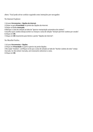 altere. Você pode ativar cookies seguindo estas instruções por navegador:

No Internet Explorer:

1.Vá para Ferramentas > Opções da Internet.
2.Clique na guia Privacidade na janela das Opções da Internet.
3.Clique no botão Avançado.
4.Marque a caixa de seleção ao lado de "Ignorar manipulação automática de cookies".
5.Escolha quais cookies deseja aceitar ou marque a caixa de seleção "Sempre permitir cookies por sessão".
6.Clique em OK.
7.Clique em OK novamente para fechar a janela "Opções da Internet".

No Mozilla Firefox:

1.Vá para Ferramentas > Opções.
2.Clique em Privacidade na parte superior da janela Opções.
3.Na seção "Cookies", certifique-se de que a caixa de seleção ao lado de "Aceitar cookies de sites" esteja
marcada. Se não estiver marcada, será necessário selecionar a caixa.
4.Clique em OK.
 