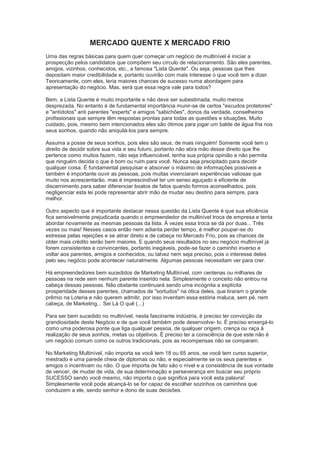 MERCADO QUENTE X MERCADO FRIO
Uma das regras básicas para quem quer começar um negócio de multinível é iniciar a
prospecção pelos candidatos que compõem seu círculo de relacionamento. São eles parentes,
amigos, vizinhos, conhecidos, etc., a famosa "Lista Quente". Ou seja, pessoas que lhes
depositam maior credibilidade e, portanto ouvirão com mais interesse o que você tem a dizer.
Teoricamente, com eles, teria maiores chances de sucesso numa abordagem para
apresentação do negócio. Mas, será que essa regra vale para todos?
Bem, a Lista Quente é muito importante e não deve ser subestimada, muito menos
desprezada. No entanto é de fundamental importância munir-se de certos "escudos protetores"
e "antídotos" anti parentes "experts" e amigos "sabichões", donos da verdade, conselheiros
profissionais que sempre têm respostas prontas para todas as questões e situações. Muito
cuidado, pois, mesmo bem intencionados eles são ótimos para jogar um balde de água fria nos
seus sonhos, quando não aniquilá-los para sempre.
Assuma a posse de seus sonhos, pois eles são seus, de mais ninguém! Somente você tem o
direito de decidir sobre sua vida e seu futuro, portanto não abra mão desse direito que lhe
pertence como muitos fazem, não seja influenciável, tenha sua própria opinião e não permita
que ninguém decida o que é bom ou ruim para você. Nunca seja precipitado para decidir
qualquer coisa. É fundamental pesquisar e absorver o máximo de informações possíveis e
também é importante ouvir as pessoas, pois muitas vivenciaram experiências valiosas que
muito nos acrescentarão, mas é imprescindível ter um senso aguçado e eficiente de
discernimento para saber diferenciar boatos de fatos quando formos aconselhados, pois
negligenciar esta lei pode representar abrir mão de mudar seu destino para sempre, para
melhor.
Outro aspecto que é importante destacar nessa questão da Lista Quente é que sua eficiência
fica sensivelmente prejudicada quando o empreendedor de multinível troca de empresa e tenta
abordar novamente as mesmas pessoas da lista. À vezes essa troca se dá por duas... Três
vezes ou mais! Nesses casos então nem adianta perder tempo, é melhor poupar-se do
estresse pelas rejeições e se atirar direto e de cabeça no Mercado Frio, pois as chances de
obter mais crédito serão bem maiores. E quando seus resultados no seu negócio multinível já
forem consistentes e convincentes, portanto inegáveis, pode-se fazer o caminho inverso e
voltar aos parentes, amigos e conhecidos, ou talvez nem seja preciso, pois o interesse deles
pelo seu negócio pode acontecer naturalmente. Algumas pessoas necessitam ver para crer.
Há empreendedores bem sucedidos de Marketing Multinível, com centenas ou milhares de
pessoas na rede sem nenhum parente inserido nela. Simplesmente o conceito não entrou na
cabeça dessas pessoas. Não obstante continuará sendo uma incógnita a explícita
prosperidade desses parentes, chamados de "sortudos" na ótica deles, que tiraram o grande
prêmio na Loteria e não querem admitir, por isso inventam essa estória maluca, sem pé, nem
cabeça, de Marketing... Sei Lá O quê (...)
Para ser bem sucedido no multinível, nesta fascinante indústria, é preciso ter convicção da
grandiosidade deste Negócio e de que você também pode desenvolve- lo. É preciso enxergá-lo
como uma poderosa ponte que liga qualquer pessoa, de qualquer origem, crença ou raça à
realização de seus sonhos, metas ou objetivos. É preciso ter a consciência de que este não é
um negócio comum como os outros tradicionais, pois as recompensas não se comparam.
No Marketing Multinível, não importa se você tem 18 ou 65 anos, se você tem curso superior,
mestrado e uma parede cheia de diplomas ou não, e especialmente se os seus parentes e
amigos o incentivam ou não. O que importa de fato são o nível e a consistência de sua vontade
de vencer, de mudar de vida, de sua determinação e perseverança em buscar seu próprio
SUCESSO sendo você mesmo, não importa o que significa para você esta palavra!
Simplesmente você pode alcançá-lo se for capaz de escolher sozinhos os caminhos que
conduzem a ele, sendo senhor e dono de suas decisões.
 