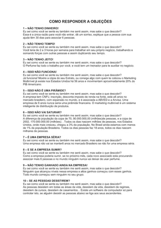 COMO RESPONDER A OBJEÇÕES
1 – NÃO TENHO DINHEIRO!
Eu sei como você se sente eu também me senti assim, mas sabe o que descobri?
Essa é a única razão para você não entrar, dê um sorriso, explique que a pessoa com sua
ajuda têm 30 dias para associar 6 pessoas.
2 – NÃO TENHO TEMPO!
Eu sei como você se sente eu também me senti assim, mas sabe o que descobri?
Você teria de 2 a 3 horas por semana para trabalhar em seu próprio negócio, trabalhando e
somando forças com outras pessoas e assim duplicando seu tempo.
3 – NÃO TENHO JEITO!
Eu sei como você se sente eu também me senti assim, mas sabe o que descobri?
O Perfume faz todo o trabalho por você, e você tem um treinador para te auxiliar no negócio.
4 – ISSO NÃO FUNCIONA!
Eu sei como você se sente eu também me senti assim, mas sabe o que descobri?
Já funciona! Mostre a cópia do seu Extrato, ou consiga algo com quem te colocou o Marketing
Multinível já existe nos Estados Unidos há 56 anos e movimentam aproximadamente 20% do
PIB Americano.
5 – ISSO NÃO É UMA PIRÂMIDE?
Eu sei como você se sente eu também me senti assim, mas sabe o que descobri?
A empresa tem CNPJ, inscrição, desconta imposto de renda na fonte, está a6 anos no
mercado brasileiro, com expansão no mundo, e é associada a ABVED e a Anvisa. Uma
empresa de 6 anos nunca seria uma pirâmide financeira. O marketing multinível é um sistema
inteligente de distribuição de produtos.
6 – ISSO NÃO VAI SATURAR?
Eu sei como você se sente eu também me senti assim, mas sabe o que descobri?
A diferença da população da copa de 70, 90.000.000,00 (milhões)de pessoas, e a copa de
2002, 170.000.000,00 (milhões). . Todos os dias nascem milhões de pessoas, nos Estados
Unidos, onde mais cresceu, chegou a 3% da população. No Brasil ainda estamos com menos
de 1% da população Brasileira. Todos os dias pessoas faz 18 anos, todos os dias nascem
milhares de pessoas.
7 – É UMA EMPRESA SÉRIA?
Eu sei como você se sente eu também me senti assim, mas sabe o que descobri?
Uma empresa não vai se manter6 anos no mercado Brasileiro se não for uma empresa séria.
8 – E SE A EMPRESA SUMIR?
Eu sei como você se sente eu também me senti assim, mas sabe o que descobri?
Como a empresa poderia sumir, se no próximo mês, cada novo associado esta procurando
associar mais 6 pessoas e no mundo ninguém nunca vai deixar de usar perfume.
9 – NÃO TENHO GANHADO AINDA NA EMPRESA!
Eu sei como você se sente eu também me senti assim, mas sabe o que descobri?
Ninguém que alcançou níveis nessa empresa e altos ganhos começou com esses ganhos.
Todo mundo começou sem ninguém no seu grupo.
10 – SE AS PESSOAS DESISTIREM?
Eu sei como você se sente eu também me senti assim, mas sabe o que descobri?
As pessoas desistem em todas as áreas da vida, desistem da vida, desistem de regimes,
desistem de cursos, desistem de casamentos... Existe um softwers de computador só para
controlar isto, se alguém desistir as pessoas abaixo se liga aos seus ascendentes.
 