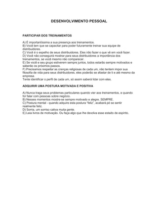 DESENVOLVIMENTO PESSOAL
PARTICIPAR DOS TREINAMENTOS
A) É importantíssima a sua presença aos treinamentos.
B) Você tem que se capacitar para poder futuramente treinar sua equipe de
distribuidores.
C) Você é o espelho de seus distribuidores. Eles irão fazer o que vê em você fazer.
D) Você não conseguirá mostrar para seus distribuidores a importância dos
treinamentos, se você mesmo não comparecer.
E) Se você e seu grupo estiverem sempre juntos, todos estarão sempre motivados e
saberão os próximos passos.
F) Precisamos respeitar as crenças religiosas de cada um, não tentem impor sua
filosofia de vida para seus distribuidores, eles poderão se afastar de ti e até mesmo da
empresa.
Tente identificar o perfil de cada um, só assim saberá lidar com eles.
ADQUIRIR UMA POSTURA MOTIVADA E POSITIVA
A) Nunca traga seus problemas particulares quando vier aos treinamentos, e quando
for falar com pessoas sobre negócio.
B) Nesses momentos mostre-se sempre motivado e alegre. SEMPRE.
C) Postura mental - quando adquire esta postura ―feliz‖, acabará pó se sentir
realmente feliz.
D) Sorria, um sorriso cativa muita gente.
E) Leia livros de motivação. Ou faça algo que lhe devolva esse estado de espírito.
 