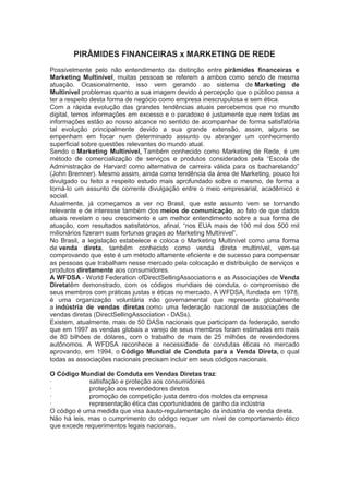 PIRÂMIDES FINANCEIRAS x MARKETING DE REDE
Possivelmente pelo não entendimento da distinção entre pirâmides financeiras e
Marketing Multinível, muitas pessoas se referem a ambos como sendo de mesma
atuação. Ocasionalmente, isso vem gerando ao sistema de Marketing de
Multinível problemas quanto a sua imagem devido à percepção que o público passa a
ter a respeito desta forma de negócio como empresa inescrupulosa e sem ética.
Com a rápida evolução das grandes tendências atuais percebemos que no mundo
digital, temos informações em excesso e o paradoxo é justamente que nem todas as
informações estão ao nosso alcance no sentido de acompanhar de forma satisfatória
tal evolução principalmente devido a sua grande extensão, assim, alguns se
empenham em focar num determinado assunto ou abranger um conhecimento
superficial sobre questões relevantes do mundo atual.
Sendo o Marketing Multinível, Também conhecido como Marketing de Rede, é um
método de comercialização de serviços e produtos considerados pela ―Escola de
Administração de Harvard como alternativa de carreira válida para os bacharelando‖
(John Bremner). Mesmo assim, ainda como tendência da área de Marketing, pouco foi
divulgado ou feito a respeito estudo mais aprofundado sobre o mesmo, de forma a
torná-lo um assunto de corrente divulgação entre o meio empresarial, acadêmico e
social.
Atualmente, já começamos a ver no Brasil, que este assunto vem se tornando
relevante e de interesse também dos meios de comunicação, ao fato de que dados
atuais revelam o seu crescimento e um melhor entendimento sobre a sua forma de
atuação, com resultados satisfatórios, afinal, ―nos EUA mais de 100 mil dos 500 mil
milionários fizeram suas fortunas graças ao Marketing Multínivel‖.
No Brasil, a legislação estabelece e coloca o Marketing Multinível como uma forma
de venda direta, também conhecido como venda direta multinível, vem-se
comprovando que este é um método altamente eficiente e de sucesso para compensar
as pessoas que trabalham nesse mercado pela colocação e distribuição de serviços e
produtos diretamente aos consumidores.
A WFDSA - World Federation ofDirectSellingAssociations e as Associações de Venda
Diretatêm demonstrado, com os códigos mundiais de conduta, o compromisso de
seus membros com práticas justas e éticas no mercado. A WFDSA, fundada em 1978,
é uma organização voluntária não governamental que representa globalmente
a indústria de vendas diretas como uma federação nacional de associações de
vendas diretas (DirectSellingAssociation - DASs).
Existem, atualmente, mais de 50 DASs nacionais que participam da federação, sendo
que em 1997 as vendas globais a varejo de seus membros foram estimadas em mais
de 80 bilhões de dólares, com o trabalho de mais de 25 milhões de revendedores
autônomos. A WFDSA reconhece a necessidade de condutas éticas no mercado
aprovando, em 1994, o Código Mundial de Conduta para a Venda Direta, o qual
todas as associações nacionais precisam incluir em seus códigos nacionais.
O Código Mundial de Conduta em Vendas Diretas traz:
· satisfação e proteção aos consumidores
· proteção aos revendedores diretos
· promoção de competição justa dentro dos moldes da empresa
· representação ética das oportunidades de ganho da indústria
O código é uma medida que visa àauto-regulamentação da indústria de venda direta.
Não há leis, mas o cumprimento do código requer um nível de comportamento ético
que excede requerimentos legais nacionais.
 