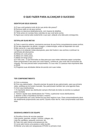 O QUE FAZER PARA ALCANÇAR O SUCESSO
IDENTIFICAR SEUS SONHOS
A) O que você gostaria muito de ter que ainda não possui?
B) Escreva cada um de seus sonhos.
C) Agora os descreva detalhadamente, com riqueza de detalhes.
D) Tente achar em revistas fotos coloridas do que você tanto sonha.
E) Agora que você já sabe exatamente o que quer, estipule uma data para consegui-los.
ESTIPULAR SUAS METAS
A) Feito o exercício anterior, precisamos escrever de que forma conquistaremos esses sonhos.
B) Se eles dependem de atitude, coragem, e determinação, então só dependem de você.
Então vamos lá, o que está esperando?
C) Agora é só estipular metas alcançáveis, para não frustrar o seu sonhos e continuar na
caminhada até alcançá-los.
D) Metas em curto prazo.
E) Metas em médio prazo.
F) Metas em longo prazo.
G) O dia a dia – O que fará todos os dias para que suas metas anteriores sejam cumpridas.
Esse compromisso é seu para com você mesmo. Lembre-se, aqui você não é funcionário de
ninguém. Por isso precisa estar comprometido. É a sua vida. E a pessoa mais importante dela
é VOCÊ.
H) Programe suas atividades diárias de acordo com suas metas.
TER COMPREMETIMENTO
A) Com a empresa.
B) Com seu patrocinador – Quando precisar de ajuda de seu patrocinador, para sua primeira
visita, certifique-se do horário marcado. Seu patrocinador também tem uma agenda cheia.
C) Com seus distribuidores.
1. É importante deixar seu distribuidor sempre informado de todos os eventos ou qualquer
outra novidade.
2. Treinar e ajudar seus distribuidores de 1ª linha, a patrocinar novos distribuidores.
3. Mostrar a eles a importância de fazer o mesmo.
D) Principalmente com você, lembre-se que esse negócio é seu. Esse comprometimento deve
ser diretamente proporcional a seu sonho. Quanto maior ele for, mais comprometido você deve
estar.
DESENVOLVIMENTO DE EQUIPE
A) Escolha a forma de recrutar pessoas:
Lista quente; parentes, amigos, vizinhos, colegas, etc.
Lista fria; panfletos, pesquisa, anúncios, etc.
B) Falar com pelo menos uma pessoa por dia.
C) Levar pelo menos uma pessoa a cada reunião.
D) Montar uma rede com seispessoas ATIVAS no primeiro nível.
 