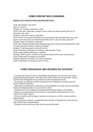 COMO CONTACTAR E CONVIDAR
MODELO DE CONVITE PARA REUNIÃO EM CASA
Você: Alô Geraldo, tudo bem?
Aqui é o Luciano.
Geraldo: Oi, Luciano, tudo bem e você?
Você: Tudo bem. Desculpe a pressa, mas eu estou de saída e posso falar só um
minutinho com você.
Geraldo: Tudo bem Luciano, pode falar.
Você: Tenho um assunto importante que eu precisava falar pessoalmente com você.
Quero te convidar para um cafezinho amanhã às 20 h, aqui em casa, pode ser?
Geraldo: Pode me adiantar o assunto?
Você: Não dá tempo porque estou atrasado para sair e precisa ser pessoalmente. Mas
é muito importante. Posso te esperar amanhã?
Geraldo: Tudo bemestarei aí amanhã às 20h.
Você: Então fica confirmado. Um abraço e até amanhã. Tchau.
Existe outra hipótese dele dizer o seguinte:
Geraldo: Olha Luciano, amanhã eu não posso porque tenho outro compromisso.
Você: Então pode ser depois de amanhã?
Geraldo: Depois de amanhã, sim. Está combinado.
Você: Combinado. Um abraço e até lá. Tchau.
COMO ORGANIZAR UMA REUNIÃO DE SUCESSO
Convide pelo menos 3 vezes a quantidade de pessoas que você quer que venha.
Geralmente pessoas faltam, mas caso venha todo mundo, não se preocupe, não há
reunião mais empolgante do que aquela que tem até pessoas em pé.
Só coloque as cadeiras quando as pessoas forem chegando, de modo que não
fiquem cadeiras sobrando.
Apresente o apresentador valorizando suas qualidades, de modo que os convidados
fiquem empolgados para ver o que ele tem a dizer.
Certifique-se de ter material de acompanhamento para todos os convidados.
Marque o acompanhamento com todos os convidados individualmente, em no
máximo 48 h após o plano.
Sirva no máximo café ou água e sempre no começo ou no final, nunca durante a
apresentação.
Evite crianças e animais, normalmente eles desviam a atenção que você quer que
seja voltada para a apresentação.
Qualquer outra dúvida que haja, procure seu patrocinador.
 