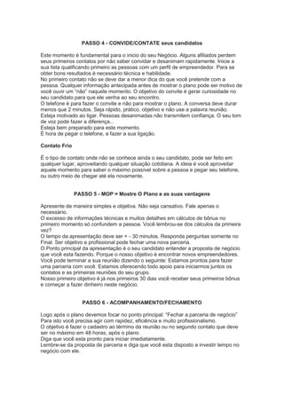 PASSO 4 - CONVIDE/CONTATE seus candidatos
Este momento é fundamental para o inicio do seu Negócio. Alguns afiliados perdem
seus primeiros contatos por não saber convidar e desanimam rapidamente. Inicie a
sua lista qualificando primeiro as pessoas com um perfil de empreendedor. Para se
obter bons resultados é necessário técnica e habilidade.
No primeiro contato não se deve dar a menor dica do que você pretende com a
pessoa. Qualquer informação antecipada antes de mostrar o plano pode ser motivo de
você ouvir um ―não‖ naquele momento. O objetivo do convite é gerar curiosidade no
seu candidato para que ele venha ao seu encontro.
O telefone é para fazer o convite e não para mostrar o plano. A conversa deve durar
menos que 2 minutos. Seja rápido, prático, objetivo e não use a palavra reunião.
Esteja motivado ao ligar. Pessoas desanimadas não transmitem confiança. O seu tom
de voz pode fazer a diferença...
Esteja bem preparado para este momento.
É hora de pegar o telefone, e fazer a sua ligação.
Contato Frio
É o tipo de contato onde não se conhece ainda o seu candidato, pode ser feito em
qualquer lugar, aproveitando qualquer situação cotidiana. A ideia é você aproveitar
aquele momento para saber o máximo possível sobre a pessoa e pegar seu telefone,
ou outro meio de chegar até ela novamente.
PASSO 5 - MOP = Mostre O Plano e as suas vantagens
Apresente de maneira simples e objetiva. Não seja cansativo. Fale apenas o
necessário.
O excesso de informações técnicas e muitos detalhes em cálculos de bônus no
primeiro momento só confundem a pessoa. Você lembrou-se dos cálculos da primeira
vez?
O tempo da apresentação deve ser + - 30 minutos. Responda perguntas somente no
Final. Ser objetivo e profissional pode fechar uma nova parceria.
O Ponto principal da apresentação é o seu candidato entender a proposta de negócio
que você esta fazendo. Porque o nosso objetivo é encontrar novos empreendedores.
Você pode terminar a sua reunião dizendo o seguinte: Estamos prontos para fazer
uma parceria com você. Estamos oferecendo todo apoio para iniciarmos juntos os
contatos e as primeiras reuniões do seu grupo.
Nosso primeiro objetivo é já nos primeiros 30 dias você receber seus primeiros bônus
e começar a fazer dinheiro neste negócio.
PASSO 6 - ACOMPANHAMENTO/FECHAMENTO
Logo após o plano devemos focar no ponto principal: ―Fechar a parceria de negócio‖
Para isto você precisa agir com rapidez, eficiência e muito profissionalismo.
O objetivo é fazer o cadastro ao término da reunião ou no segundo contato que deve
ser no máximo em 48 horas, após o plano.
Diga que você esta pronto para iniciar imediatamente.
Lembre-se da proposta de parceria e diga que você esta disposto a investir tempo no
negócio com ele.
 