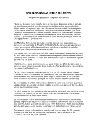 SEU INÍCIO NO MARKETING MULTINÍVEL
Os primeiros passos são sempre os mais difíceis
―Claro que é preciso muito trabalho árduo e, na maioria dos casos, anos de esforço
persistente para construir uma linha descendente tão grande e autossustentável.
Muitos tentam e fracassam. Mas você não precisa de uma vasta linha descendente
para começar a desfrutar de algumas vantagens essenciais do Marketing de Rede.
Uma linha descendente de qualquer tamanho, não importa quão pequena ou pouco
lucrativa, já deposita um poder excepcional em suas mãos. Proporciona a pessoas
comuns (...) uma capacidade extraordinária de obter resultados maciços através de
uma ação mínima‖. - (Richard Poe)
Em Marketing de Rede, fala-se muito em renda residual, mas as pessoas não
percebem outro conceito: O TRABALHO RESIDUAL. Se pararmos para pensar um
pouco, veremos que a Renda residual nada mais é que o resultado do trabalho
residual, que nós conseguimos produzir na rede.
Não parece uma conclusão muito difícil de chegar e nem significaria mudanças por si
só, mas o fato é que vendo as coisas desta maneira podemos compreender melhor o
fantástico ―efeito borboleta‖ — como diria Richard Poe — que faz a uma rede explodir
de uma hora pra outra.
Isto também nos ajuda a compreender por que o início é tão difícil, tão demorado e
perceber que a não compreensão deste detalhe é o fator predominante na desistência
da maioria dos Distribuidores.
De fato, quando estamos no início deste negócio, as dificuldades são as maiores
possíveis e cada conquista deve ser comemorada com todo o entusiasmo (antes que
me interpretem mal, não quero dizer que o negócio é muito difícil, e sim que ele é
muito mais difícil no início do que após um ou dois anos de trabalho consistente).
Se você acabou de entrar, não quero que desanime. Muito pelo contrário. Quero que
você perceba o grande segredo deste negócio e compreenda porque é tão importante
vencer as dificuldades iniciais.
No início, apesar de todo o apoio da linha ascendente e todos os esforços da empresa
para melhorar os serviços, você irá crescer única e exclusivamente a partir do seu
trabalho individual de patrocínio e vendas.
Se você adoecer, se tiver atravessando uma fase difícil no trabalho ou se estiver no
período de provas da faculdade, o seu negócio estará praticamente parado. Enquanto
está sozinho, tudo o que você faz representa 100% do trabalho e 100% dos resultados
gerados pelo seu negócio, ou seja, nesta fase você é absolutamente indispensável.
Agora pense no que pode acontecer quando você tiver um grupo de 100 pessoas.
Imagine que você teve um pequeno problema com o carro e irá perder o dia
contatando reboque, seguro e conserto.
 