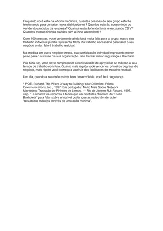 Enquanto você está na oficina mecânica, quantas pessoas do seu grupo estarão
telefonando para contatar novos distribuidores? Quantos estarão consumindo ou
vendendo produtos da empresa? Quantos estarão lendo livros e escutando CD’s?
Quantos estarão tirando dúvidas com a linha ascendente?
Com 100 pessoas, você certamente ainda fará muita falta para o grupo, mas o seu
trabalho individual já não representa 100% do trabalho necessário para fazer o seu
negócio andar. Isto é trabalho residual.
Na medida em que o negócio cresce, sua participação individual representa menor
peso para o sucesso da sua organização. Isto lhe traz maior segurança e liberdade.
Por tudo isto, você deve compreender a necessidade de aproveitar ao máximo o seu
tempo de trabalho no início. Quanto mais rápido você vencer os primeiros degraus do
negócio, mais rápido você começa a usufruir das facilidades do trabalho residual.
Um dia, quando a sua rede estiver bem desenvolvida, você terá segurança.
* POE, Richard. The Wave 3 Way to Building Your Downline. Prima
Communications, Inc., 1997. Em português: Muito Mais Sobre Network
Marketing. Tradução de Pinheiro de Lemos. — Rio de Janeiro-RJ: Record, 1997,
cap. 1. Richard Poe recorreu à teoria que os cientistas chamam de ―Efeito
Borboleta‖ para falar sobre o incrível poder que as redes têm de obter
―resultados maciços através de uma ação mínima‖.
 