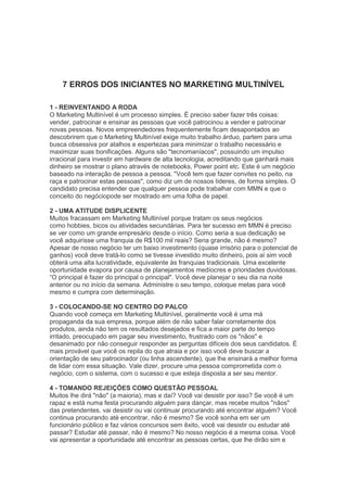7 ERROS DOS INICIANTES NO MARKETING MULTINÍVEL
1 - REINVENTANDO A RODA
O Marketing Multinível é um processo simples. É preciso saber fazer três coisas:
vender, patrocinar e ensinar as pessoas que você patrocinou a vender e patrocinar
novas pessoas. Novos empreendedores frequentemente ficam desapontados ao
descobrirem que o Marketing Multinível exige muito trabalho árduo, partem para uma
busca obsessiva por atalhos e espertezas para minimizar o trabalho necessário e
maximizar suas bonificações. Alguns são "tecnomaníacos", possuindo um impulso
irracional para investir em hardware de alta tecnologia, acreditando que ganhará mais
dinheiro se mostrar o plano através de notebooks, Power point etc. Este é um negócio
baseado na interação de pessoa a pessoa. "Você tem que fazer convites no peito, na
raça e patrocinar estas pessoas", como diz um de nossos líderes, de forma simples. O
candidato precisa entender que qualquer pessoa pode trabalhar com MMN e que o
conceito do negóciopode ser mostrado em uma folha de papel.
2 - UMA ATITUDE DISPLICENTE
Muitos fracassam em Marketing Multinível porque tratam os seus negócios
como hobbies, bicos ou atividades secundárias. Para ter sucesso em MMN é preciso
se ver como um grande empresário desde o início. Como seria a sua dedicação se
você adquirisse uma franquia de R$100 mil reais? Seria grande, não é mesmo?
Apesar de nosso negócio ter um baixo investimento (quase irrisório para o potencial de
ganhos) você deve tratá-lo como se tivesse investido muito dinheiro, pois aí sim você
obterá uma alta lucratividade, equivalente às franquias tradicionais. Uma excelente
oportunidade evapora por causa de planejamentos medíocres e prioridades duvidosas.
―O principal é fazer do principal o principal". Você deve planejar o seu dia na noite
anterior ou no início da semana. Administre o seu tempo, coloque metas para você
mesmo e cumpra com determinação.
3 - COLOCANDO-SE NO CENTRO DO PALCO
Quando você começa em Marketing Multinível, geralmente você é uma má
propaganda da sua empresa, porque além de não saber falar corretamente dos
produtos, ainda não tem os resultados desejados e fica a maior parte do tempo
irritado, preocupado em pagar seu investimento, frustrado com os "nãos" e
desanimado por não conseguir responder as perguntas difíceis dos seus candidatos. É
mais provável que você os repila do que atraia e por isso você deve buscar a
orientação de seu patrocinador (ou linha ascendente), que lhe ensinará a melhor forma
de lidar com essa situação. Vale dizer, procure uma pessoa comprometida com o
negócio, com o sistema, com o sucesso e que esteja disposta a ser seu mentor.
4 - TOMANDO REJEIÇÕES COMO QUESTÃO PESSOAL
Muitos lhe dirá "não" (a maioria), mas e daí? Você vai desistir por isso? Se você é um
rapaz e está numa festa procurando alguém para dançar, mas recebe muitos "nãos"
das pretendentes, vai desistir ou vai continuar procurando até encontrar alguém? Você
continua procurando até encontrar, não é mesmo? Se você sonha em ser um
funcionário público e faz vários concursos sem êxito, você vai desistir ou estudar até
passar? Estudar até passar, não é mesmo? No nosso negócio é a mesma coisa. Você
vai apresentar a oportunidade até encontrar as pessoas certas, que lhe dirão sim e
 