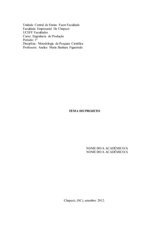 Unidade Central de Ensino Faem Faculdade 
Faculdade Empresarial De Chapecó 
UCEFF Faculdades 
Curso: Engenharia de Produção 
Período: 1º 
Disciplina: Metodologia da Pesquisa Científica 
Professora: Anelice Maria Banhara Figueiredo 
TEMA DO PROJETO 
NOME DO/A ACADÊMICO/A 
NOME DO/A ACADÊMICO/A 
Chapecó, (SC), setembro 2012. 
 